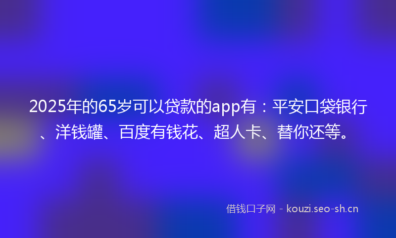 2025年的65岁可以贷款的app有：平安口袋银行、洋钱罐、百度有钱花、超人卡、替你还等。