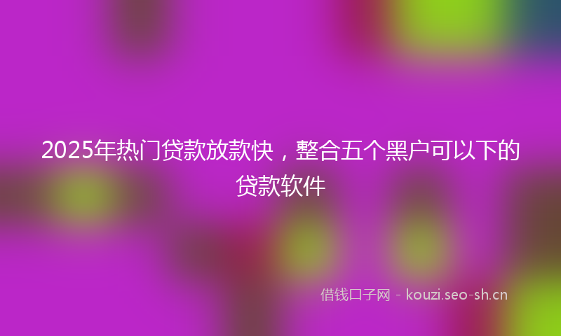 2025年热门贷款放款快,整合五个黑户可以下的贷款软件
