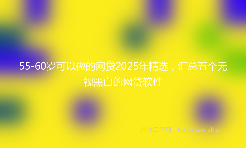 55-60岁可以做的网贷2025年精选，汇总五个无视黑白的网贷软件