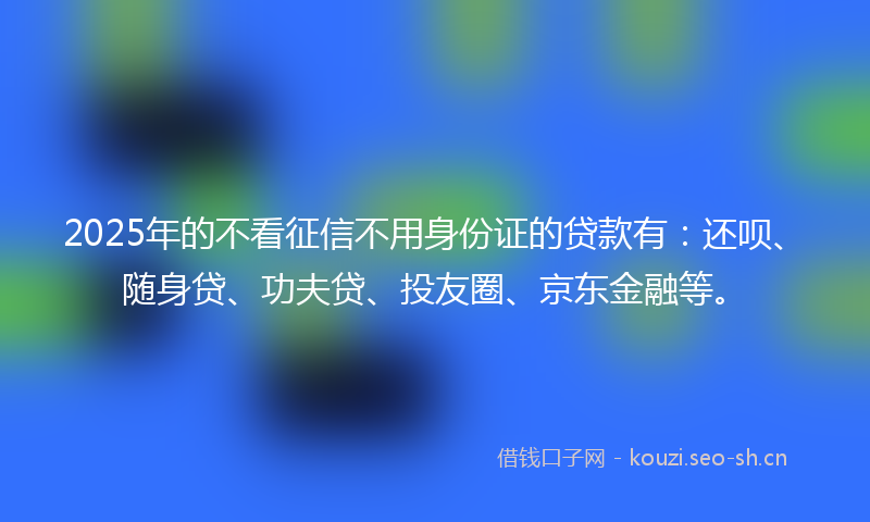 2025年的不看征信不用身份证的贷款有：还呗、随身贷、功夫贷、投友圈、京东金融等。
