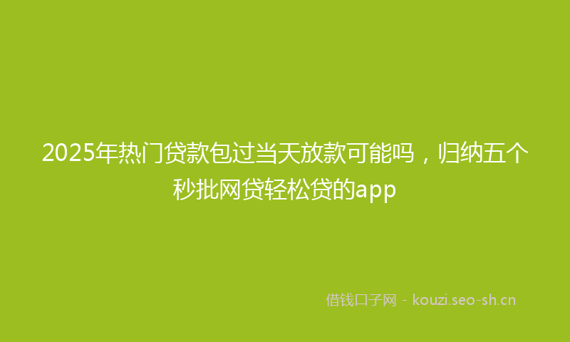 2025年热门贷款包过当天放款可能吗，归纳五个秒批网贷轻松贷的app