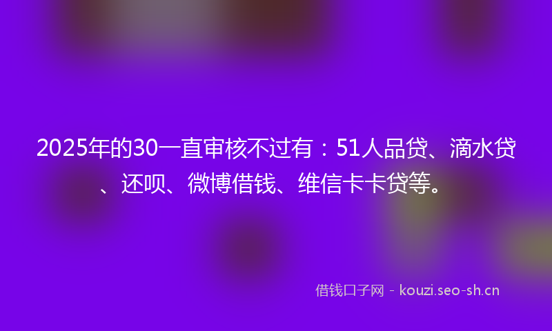2025年的30一直审核不过有:51人品贷、滴水贷、还呗、微博借钱、维信卡卡贷等。