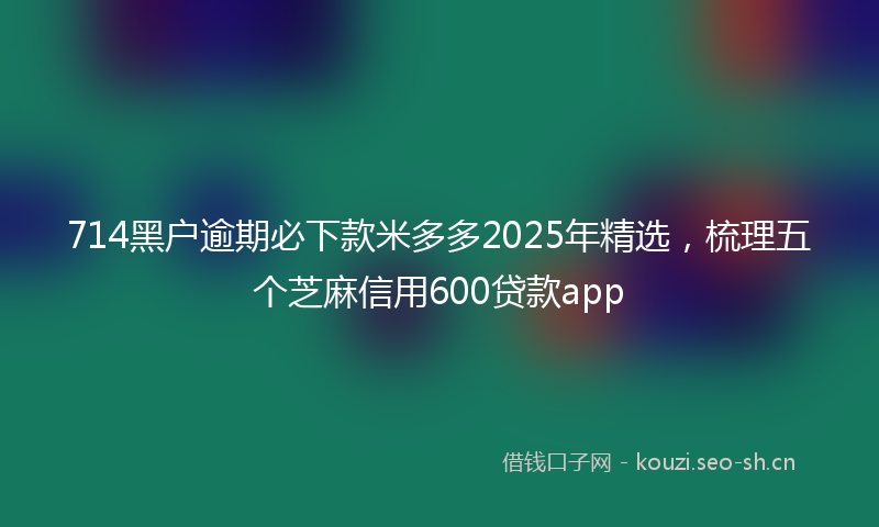 714黑户逾期必下款米多多2025年精选，梳理五个芝麻信用600贷款app