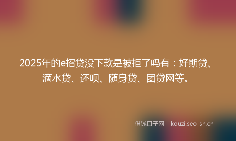2025年的e招贷没下款是被拒了吗有：好期贷、滴水贷、还呗、随身贷、团贷网等。