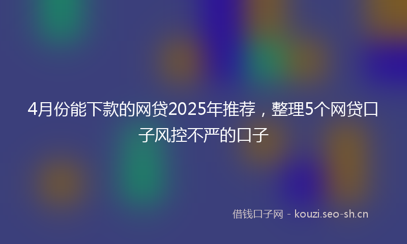 4月份能下款的网贷2025年推荐,整理5个网贷口子风控不严的口子