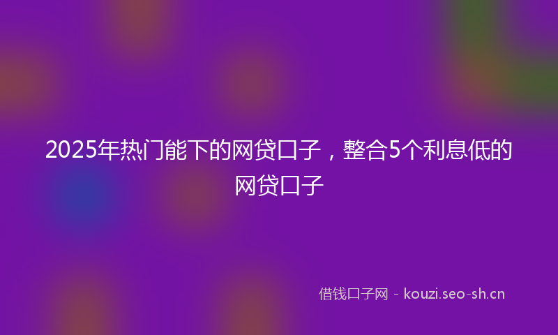 2025年热门能下的网贷口子，整合5个利息低的网贷口子