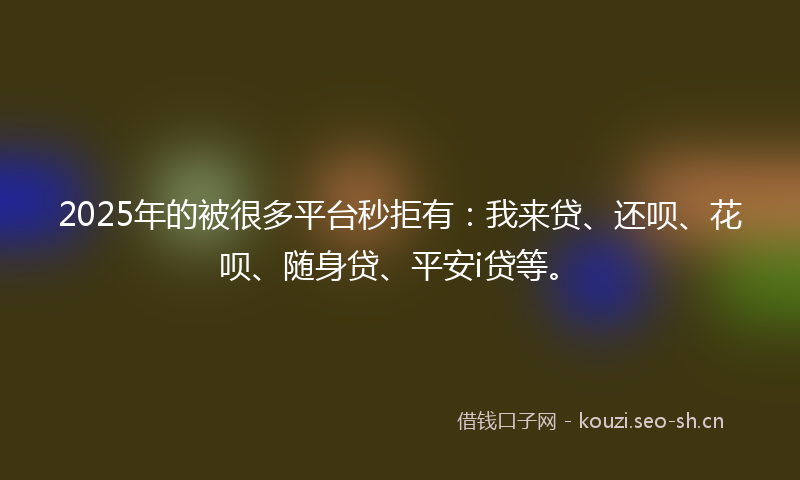 2025年的被很多平台秒拒有：我来贷、还呗、花呗、随身贷、平安i贷等。