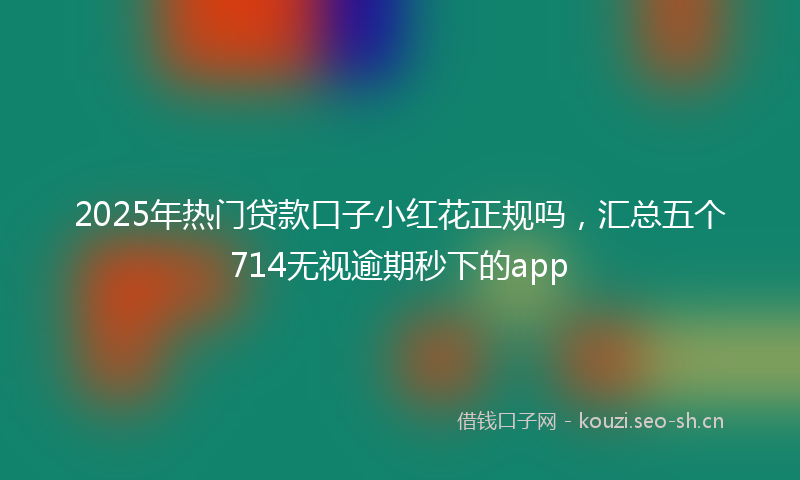 2025年热门贷款口子小红花正规吗，汇总五个714无视逾期秒下的app