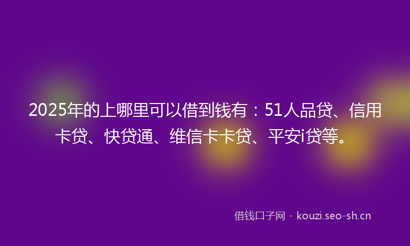 2025年的上哪里可以借到钱有：51人品贷、信用卡贷、快贷通、维信卡卡贷、平安i贷等。