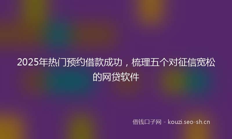 2025年热门预约借款成功，梳理五个对征信宽松的网贷软件