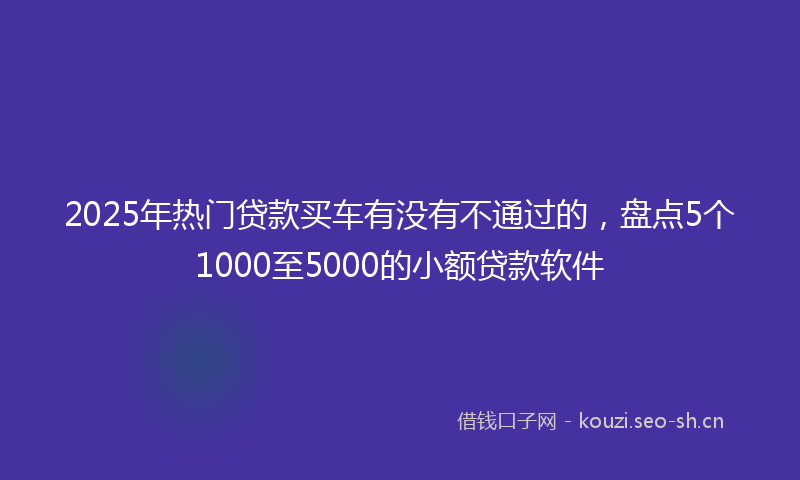 2025年热门贷款买车有没有不通过的，盘点5个1000至5000的小额贷款软件
