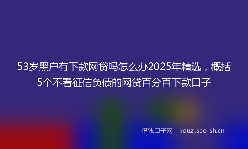 53岁黑户有下款网贷吗怎么办2025年精选，概括5个不看征信负债的网贷百分百下款口子