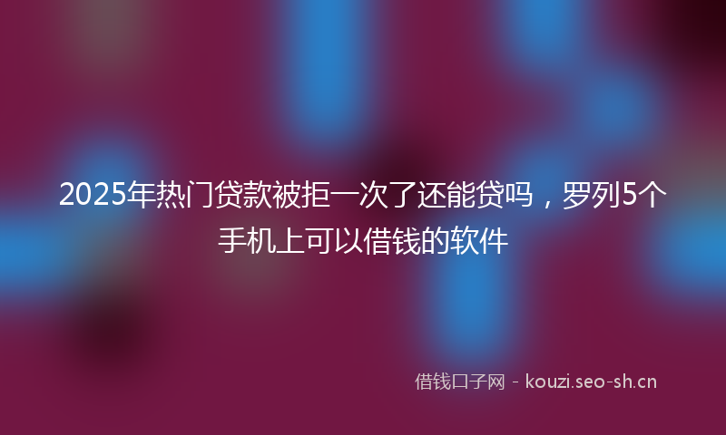 2025年热门贷款被拒一次了还能贷吗，罗列5个手机上可以借钱的软件