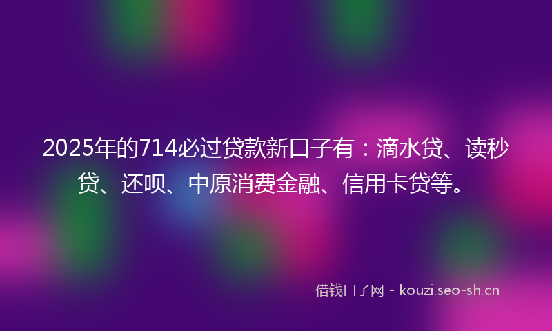 2025年的714必过贷款新口子有：滴水贷、读秒贷、还呗、中原消费金融、信用卡贷等。
