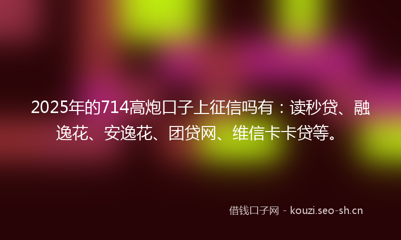2025年的714高炮口子上征信吗有：读秒贷、融逸花、安逸花、团贷网、维信卡卡贷等。