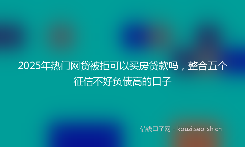 2025年热门网贷被拒可以买房贷款吗，整合五个征信不好负债高的口子