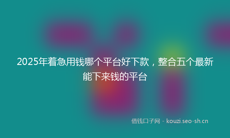 2025年着急用钱哪个平台好下款，整合五个最新能下来钱的平台