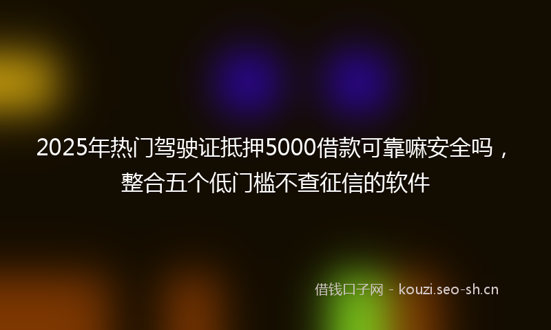 2025年热门驾驶证抵押5000借款可靠嘛安全吗，整合五个低门槛不查征信的软件