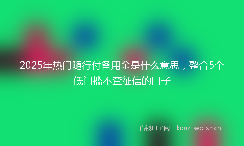 2025年热门随行付备用金是什么意思，整合5个低门槛不查征信的口子