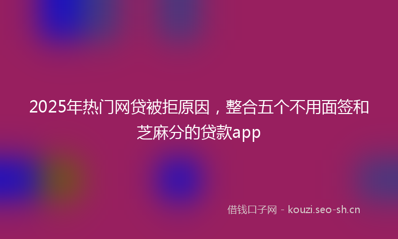 2025年热门网贷被拒原因，整合五个不用面签和芝麻分的贷款app