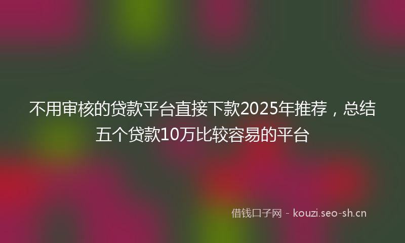 不用审核的贷款平台直接下款2025年推荐,总结五个贷款10万比较容易的平台