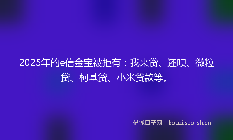 2025年的e信金宝被拒有：我来贷、还呗、微粒贷、柯基贷、小米贷款等。