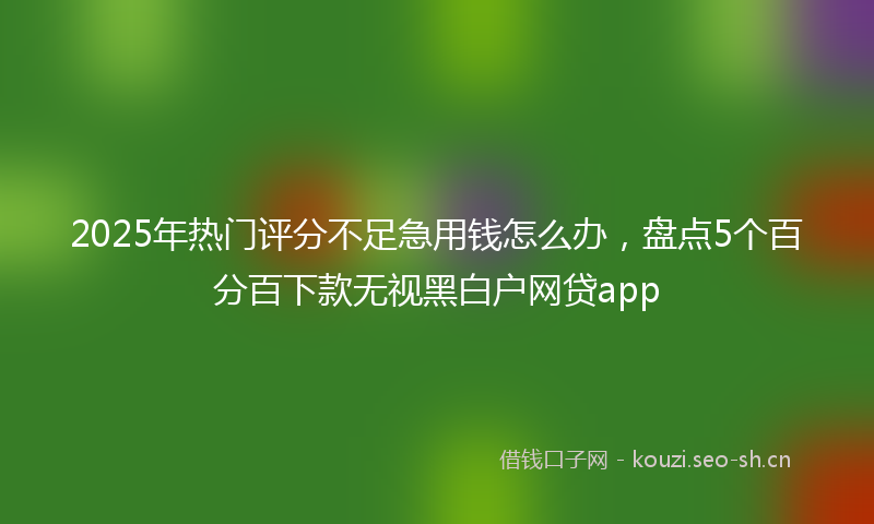 2025年热门评分不足急用钱怎么办，盘点5个百分百下款无视黑白户网贷app