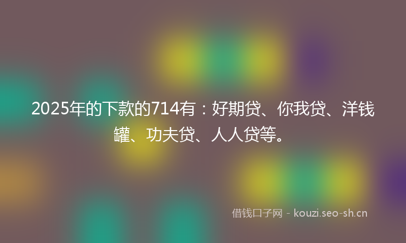 2025年的下款的714有：好期贷、你我贷、洋钱罐、功夫贷、人人贷等。