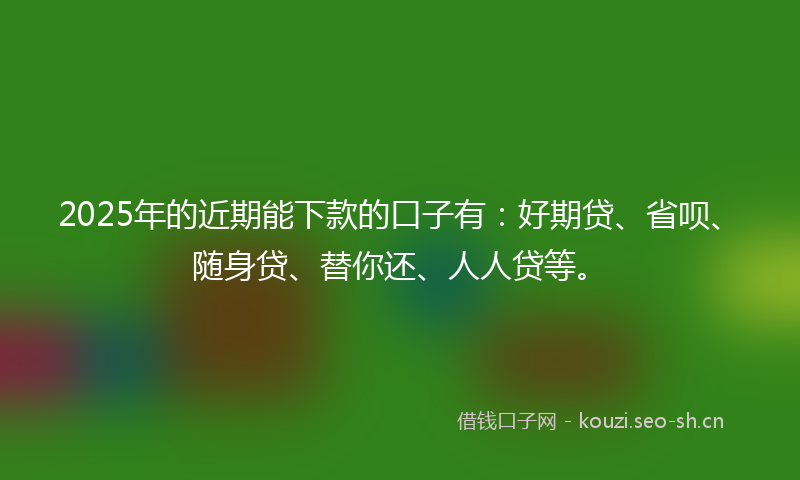 2025年的近期能下款的口子有：好期贷、省呗、随身贷、替你还、人人贷等。