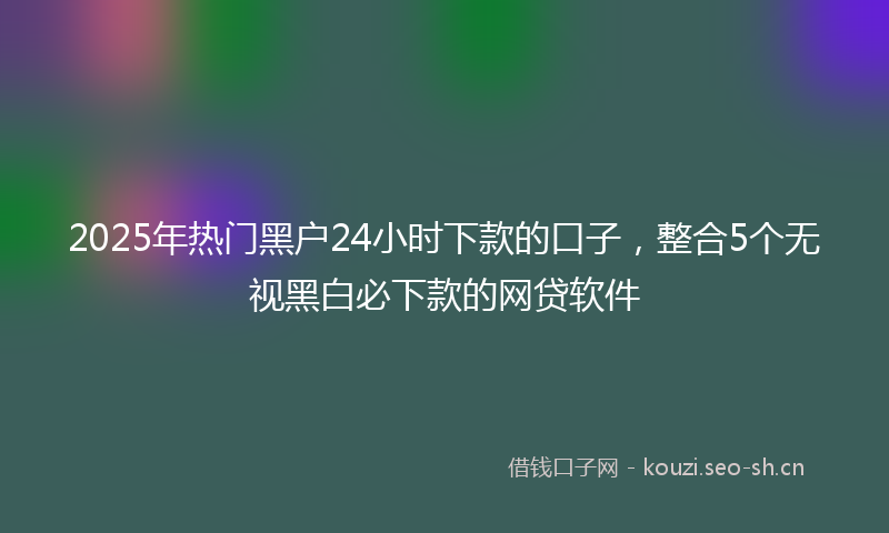 2025年热门黑户24小时下款的口子，整合5个无视黑白必下款的网贷软件