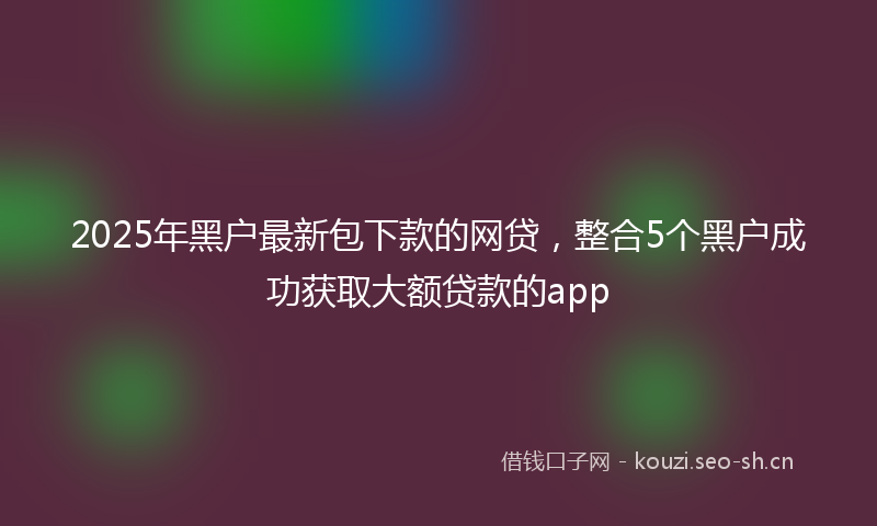2025年黑户最新包下款的网贷，整合5个黑户成功获取大额贷款的app