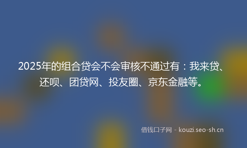 2025年的组合贷会不会审核不通过有：我来贷、还呗、团贷网、投友圈、京东金融等。