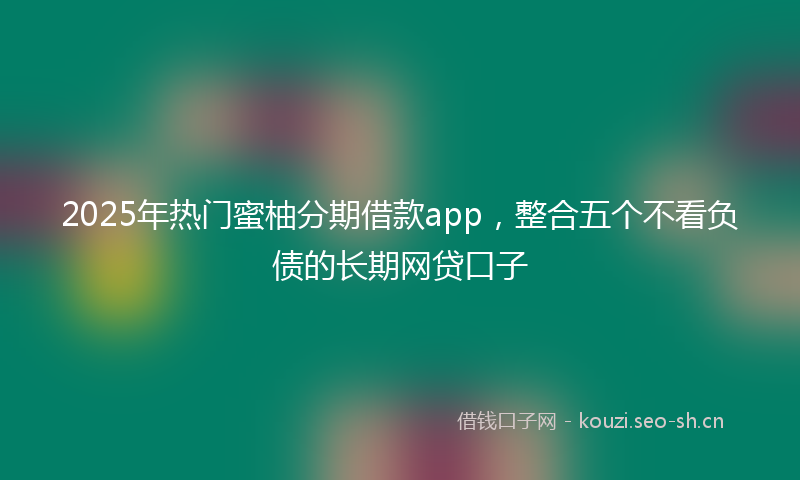 2025年热门蜜柚分期借款app，整合五个不看负债的长期网贷口子