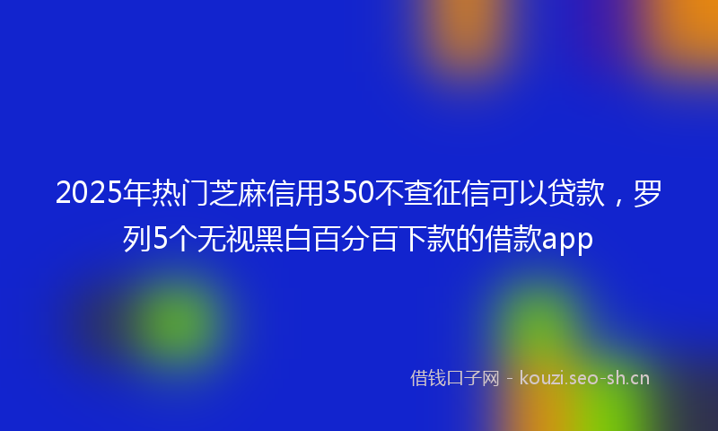 2025年热门芝麻信用350不查征信可以贷款，罗列5个无视黑白百分百下款的借款app