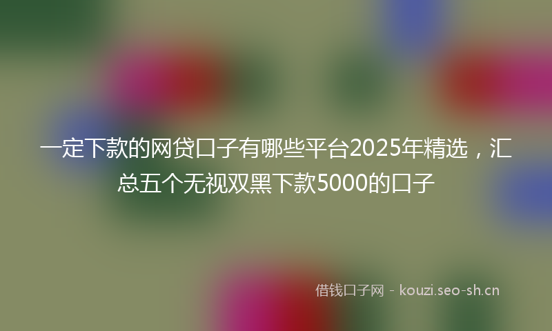 一定下款的网贷口子有哪些平台2025年精选，汇总五个无视双黑下款5000的口子