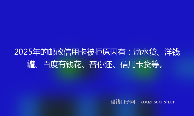 2025年的邮政信用卡被拒原因有：滴水贷、洋钱罐、百度有钱花、替你还、信用卡贷等。