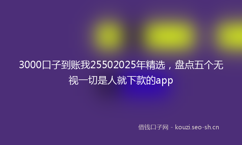 3000口子到账我25502025年精选，盘点五个无视一切是人就下款的app