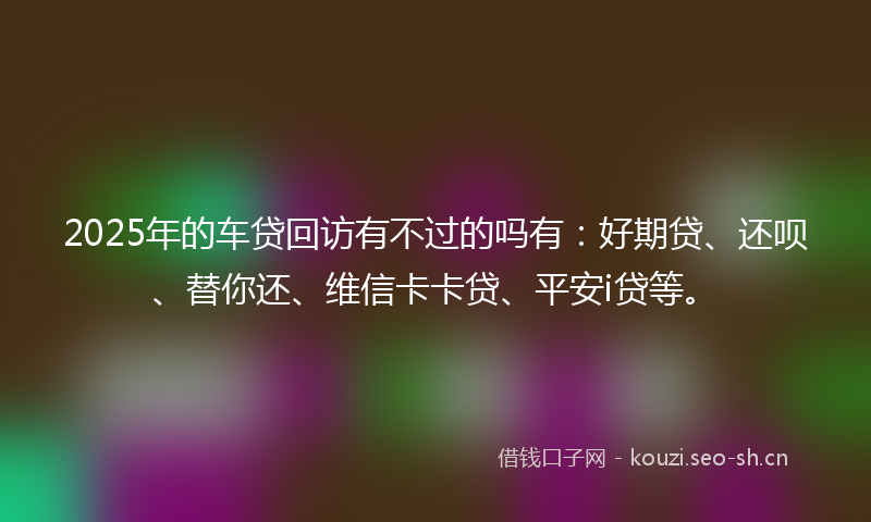 2025年的车贷回访有不过的吗有:好期贷、还呗、替你还、维信卡卡贷、平安i贷等。