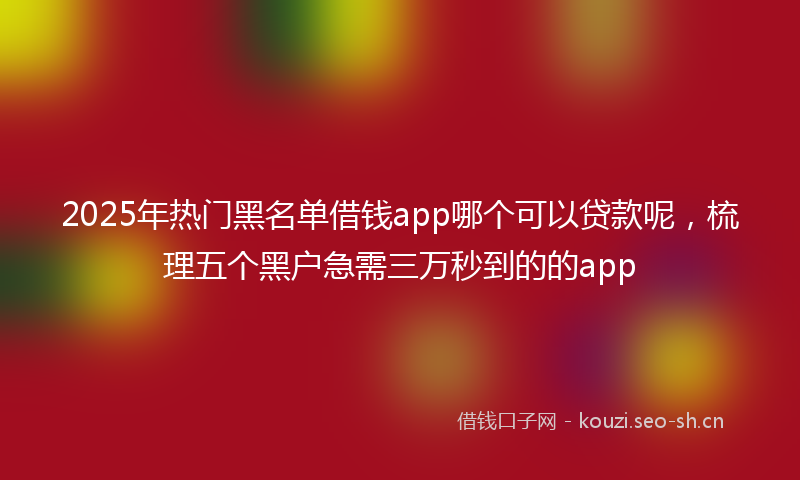 2025年热门黑名单借钱app哪个可以贷款呢，梳理五个黑户急需三万秒到的的app