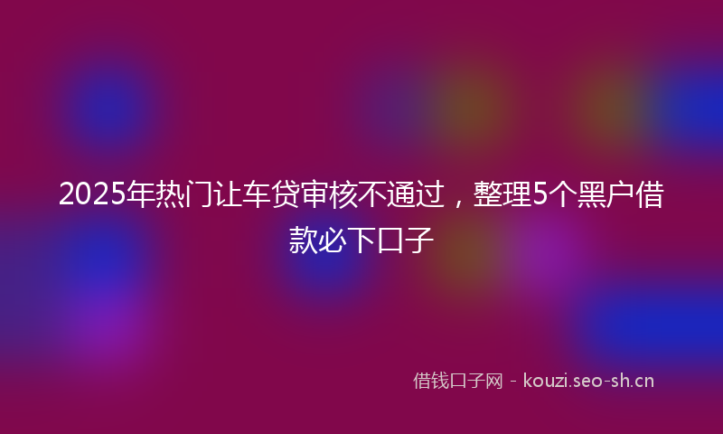 2025年热门让车贷审核不通过，整理5个黑户借款必下口子