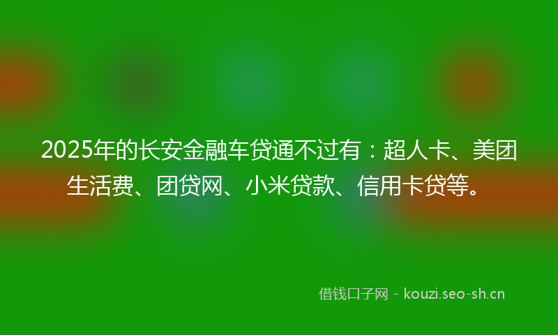 2025年的长安金融车贷通不过有：超人卡、美团生活费、团贷网、小米贷款、信用卡贷等。