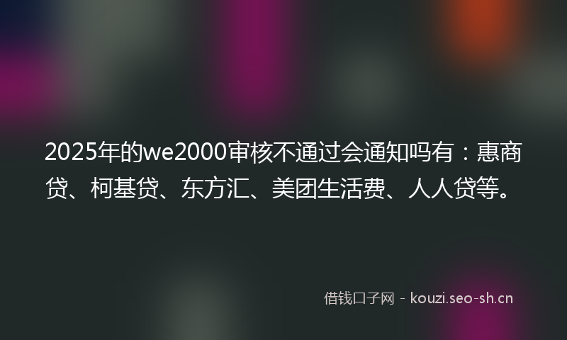 2025年的we2000审核不通过会通知吗有:惠商贷、柯基贷、东方汇、美团生活费、人人贷等。