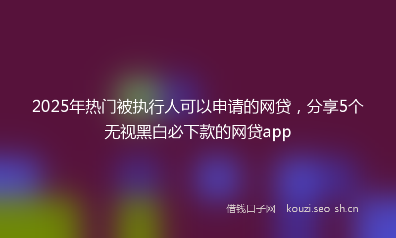 2025年热门被执行人可以申请的网贷，分享5个无视黑白必下款的网贷app