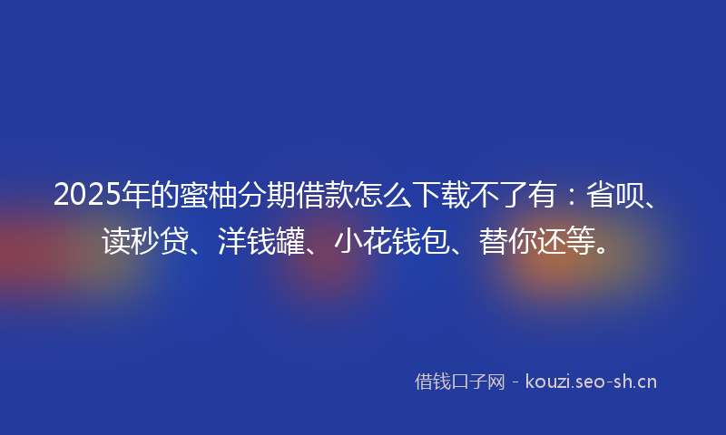 2025年的蜜柚分期借款怎么下载不了有：省呗、读秒贷、洋钱罐、小花钱包、替你还等。