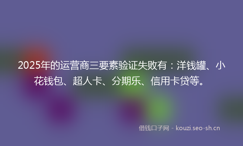 2025年的运营商三要素验证失败有：洋钱罐、小花钱包、超人卡、分期乐、信用卡贷等。