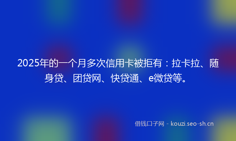 2025年的一个月多次信用卡被拒有:拉卡拉、随身贷、团贷网、快贷通、e微贷等。