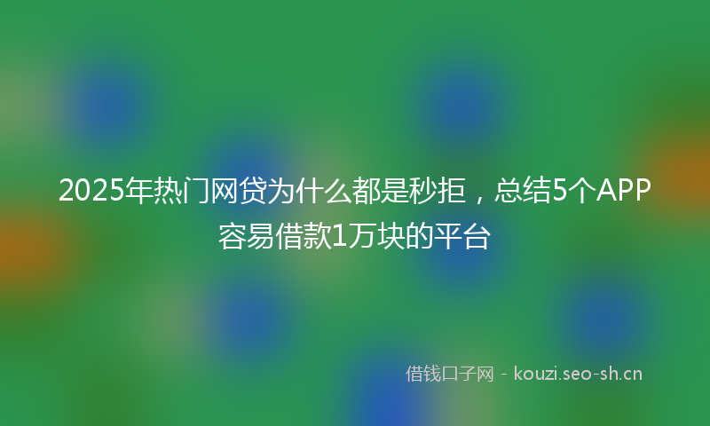2025年热门网贷为什么都是秒拒，总结5个APP容易借款1万块的平台