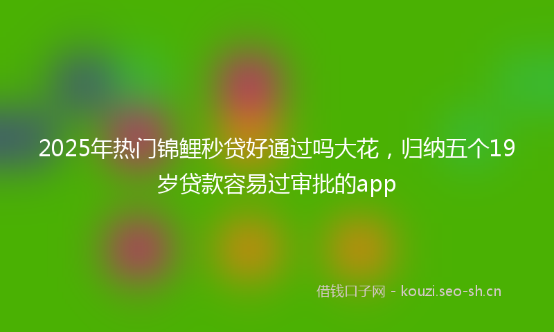 2025年热门锦鲤秒贷好通过吗大花，归纳五个19岁贷款容易过审批的app