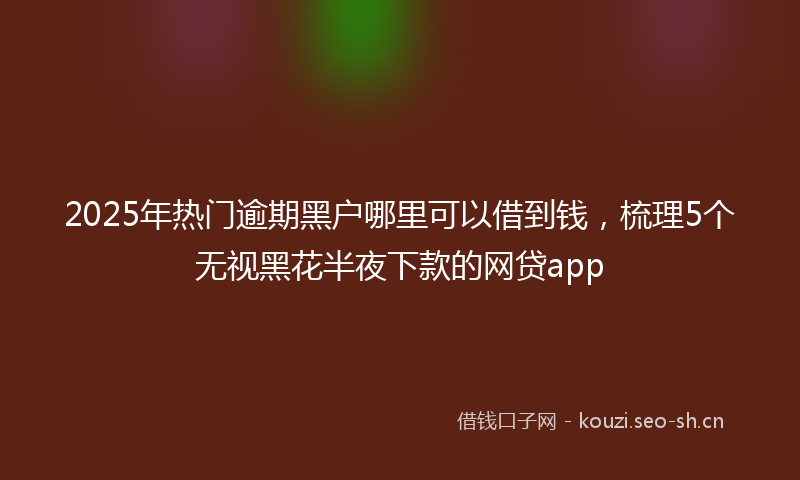 2025年热门逾期黑户哪里可以借到钱，梳理5个无视黑花半夜下款的网贷app