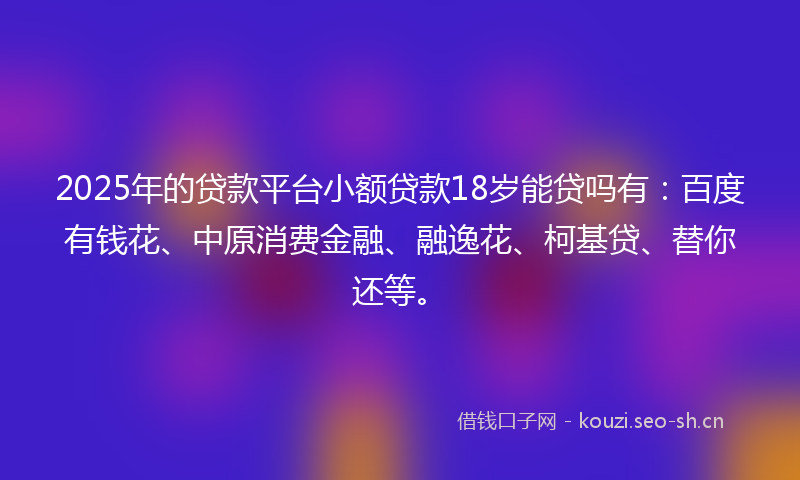 2025年的贷款平台小额贷款18岁能贷吗有：百度有钱花、中原消费金融、融逸花、柯基贷、替你还等。